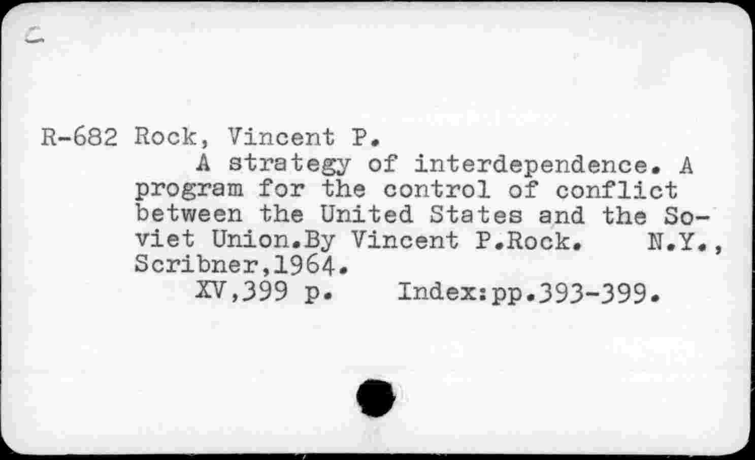 ﻿R-682 Rock, Vincent P.
A strategy of interdependence. A program for the control of conflict between the United States and the Soviet Union.By Vincent P.Rock. N.Y., Scribner,1964.
XV,399 p. Indexipp.393-399*